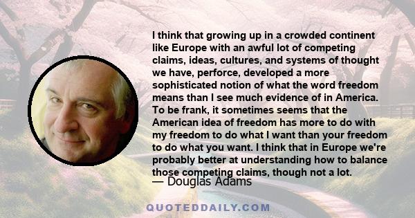 I think that growing up in a crowded continent like Europe with an awful lot of competing claims, ideas, cultures, and systems of thought we have, perforce, developed a more sophisticated notion of what the word freedom 