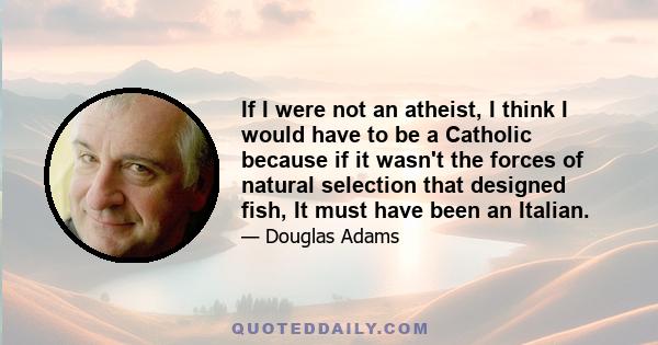 If I were not an atheist, I think I would have to be a Catholic because if it wasn't the forces of natural selection that designed fish, It must have been an Italian.