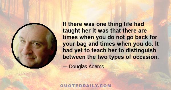 If there was one thing life had taught her it was that there are times when you do not go back for your bag and times when you do. It had yet to teach her to distinguish between the two types of occasion.