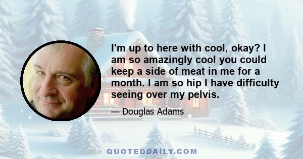 I'm up to here with cool, okay? I am so amazingly cool you could keep a side of meat in me for a month. I am so hip I have difficulty seeing over my pelvis.