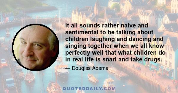 It all sounds rather naive and sentimental to be talking about children laughing and dancing and singing together when we all know perfectly well that what children do in real life is snarl and take drugs.