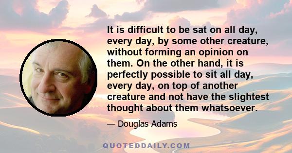 It is difficult to be sat on all day, every day, by some other creature, without forming an opinion on them. On the other hand, it is perfectly possible to sit all day, every day, on top of another creature and not have 