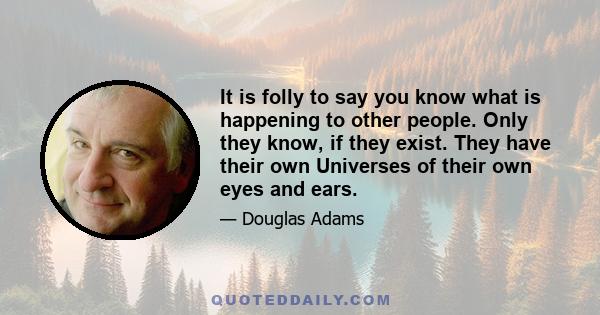 It is folly to say you know what is happening to other people. Only they know, if they exist. They have their own Universes of their own eyes and ears.