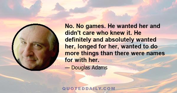 No. No games. He wanted her and didn't care who knew it. He definitely and absolutely wanted her, longed for her, wanted to do more things than there were names for with her.