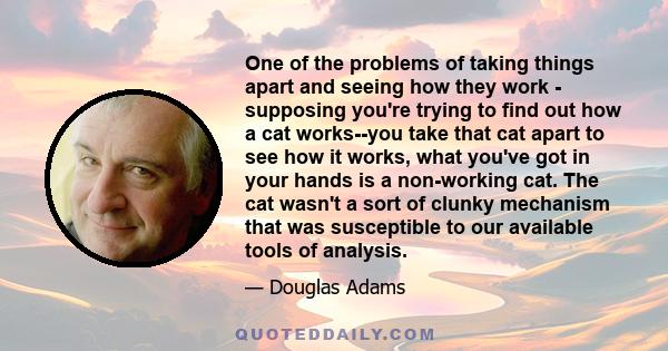 One of the problems of taking things apart and seeing how they work - supposing you're trying to find out how a cat works--you take that cat apart to see how it works, what you've got in your hands is a non-working cat. 