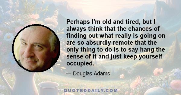 Perhaps I'm old and tired, but I always think that the chances of finding out what really is going on are so absurdly remote that the only thing to do is to say hang the sense of it and just keep yourself occupied.