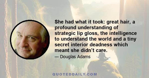 She had what it took: great hair, a profound understanding of strategic lip gloss, the intelligence to understand the world and a tiny secret interior deadness which meant she didn’t care.