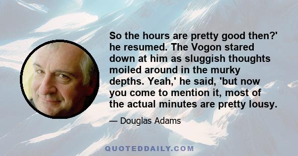 So the hours are pretty good then?' he resumed. The Vogon stared down at him as sluggish thoughts moiled around in the murky depths. Yeah,' he said, 'but now you come to mention it, most of the actual minutes are pretty 