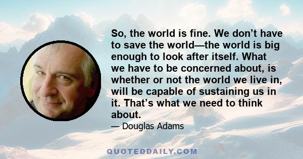 So, the world is fine. We don’t have to save the world—the world is big enough to look after itself. What we have to be concerned about, is whether or not the world we live in, will be capable of sustaining us in it.