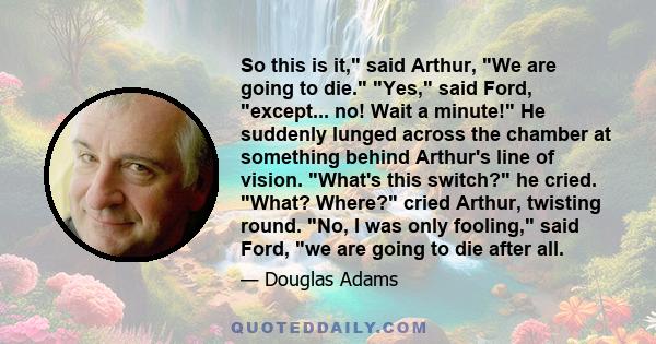 So this is it, said Arthur, We are going to die. Yes, said Ford, except... no! Wait a minute! He suddenly lunged across the chamber at something behind Arthur's line of vision. What's this switch? he cried. What? Where? 