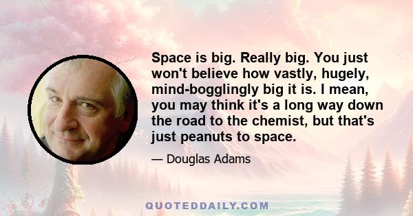 Space is big. Really big. You just won't believe how vastly, hugely, mind-bogglingly big it is. I mean, you may think it's a long way down the road to the chemist, but that's just peanuts to space.