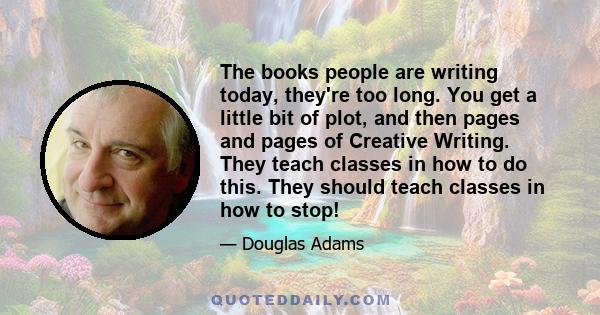 The books people are writing today, they're too long. You get a little bit of plot, and then pages and pages of Creative Writing. They teach classes in how to do this. They should teach classes in how to stop!