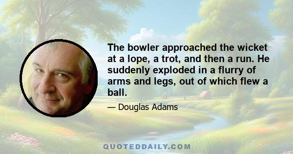 The bowler approached the wicket at a lope, a trot, and then a run. He suddenly exploded in a flurry of arms and legs, out of which flew a ball.