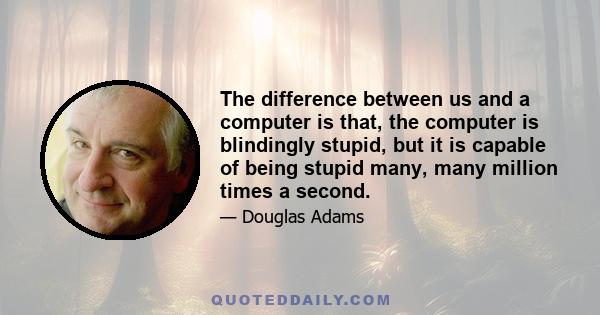 The difference between us and a computer is that, the computer is blindingly stupid, but it is capable of being stupid many, many million times a second.