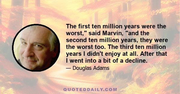 The first ten million years were the worst, said Marvin, and the second ten million years, they were the worst too. The third ten million years I didn't enjoy at all. After that I went into a bit of a decline.