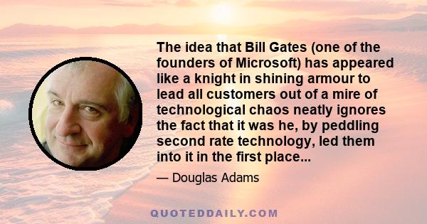 The idea that Bill Gates (one of the founders of Microsoft) has appeared like a knight in shining armour to lead all customers out of a mire of technological chaos neatly ignores the fact that it was he, by peddling