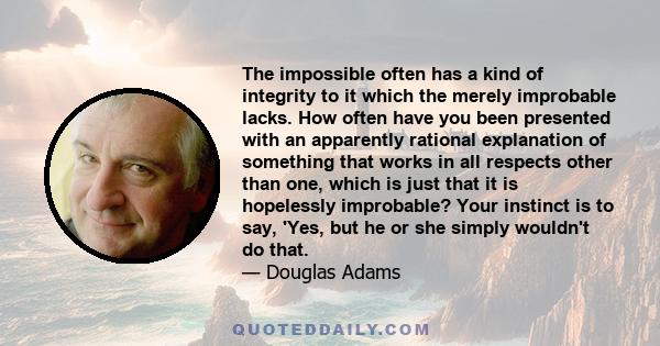 The impossible often has a kind of integrity to it which the merely improbable lacks. How often have you been presented with an apparently rational explanation of something that works in all respects other than one,