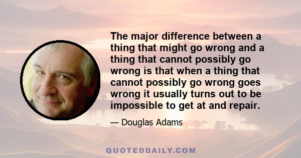 The major difference between a thing that might go wrong and a thing that cannot possibly go wrong is that when a thing that cannot possibly go wrong goes wrong it usually turns out to be impossible to get at and repair.