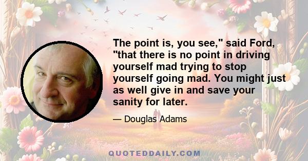 The point is, you see, said Ford, that there is no point in driving yourself mad trying to stop yourself going mad. You might just as well give in and save your sanity for later.