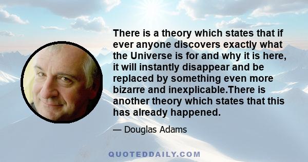 There is a theory which states that if ever anyone discovers exactly what the Universe is for and why it is here, it will instantly disappear and be replaced by something even more bizarre and inexplicable.There is