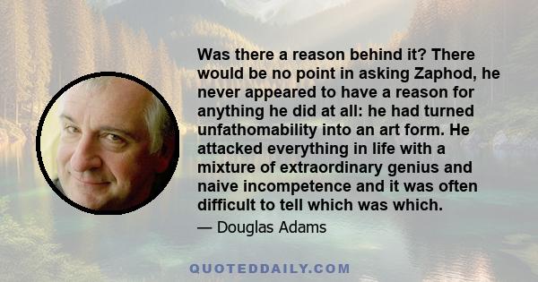 Was there a reason behind it? There would be no point in asking Zaphod, he never appeared to have a reason for anything he did at all: he had turned unfathomability into an art form. He attacked everything in life with