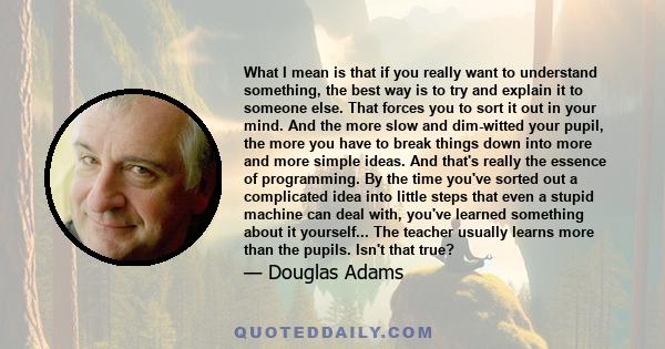 What I mean is that if you really want to understand something, the best way is to try and explain it to someone else. That forces you to sort it out in your mind. And the more slow and dim-witted your pupil, the more