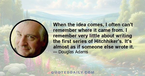 When the idea comes, I often can't remember where it came from. I remember very little about writing the first series of Hitchhiker's. It's almost as if someone else wrote it.