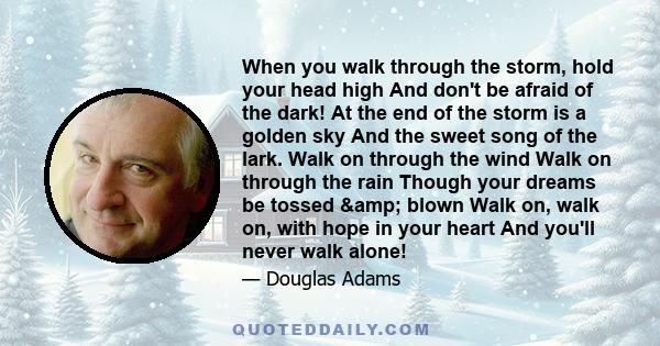 When you walk through the storm, hold your head high And don't be afraid of the dark! At the end of the storm is a golden sky And the sweet song of the lark. Walk on through the wind Walk on through the rain Though your 