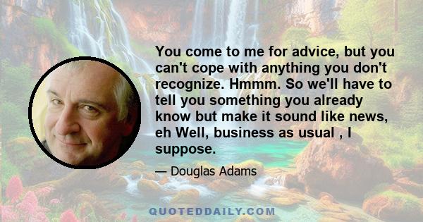 You come to me for advice, but you can't cope with anything you don't recognize. Hmmm. So we'll have to tell you something you already know but make it sound like news, eh Well, business as usual , I suppose.