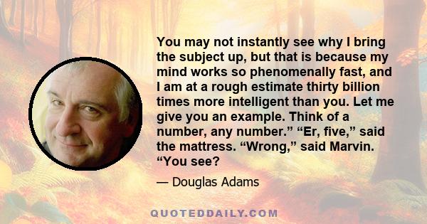 You may not instantly see why I bring the subject up, but that is because my mind works so phenomenally fast, and I am at a rough estimate thirty billion times more intelligent than you. Let me give you an example.