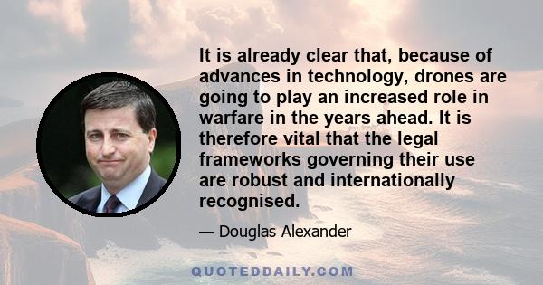 It is already clear that, because of advances in technology, drones are going to play an increased role in warfare in the years ahead. It is therefore vital that the legal frameworks governing their use are robust and