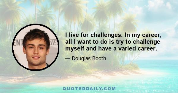 I live for challenges. In my career, all I want to do is try to challenge myself and have a varied career.