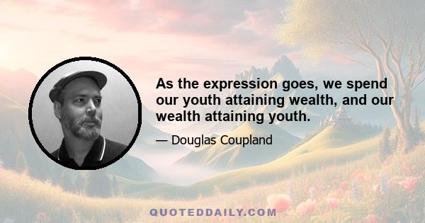 As the expression goes, we spend our youth attaining wealth, and our wealth attaining youth.