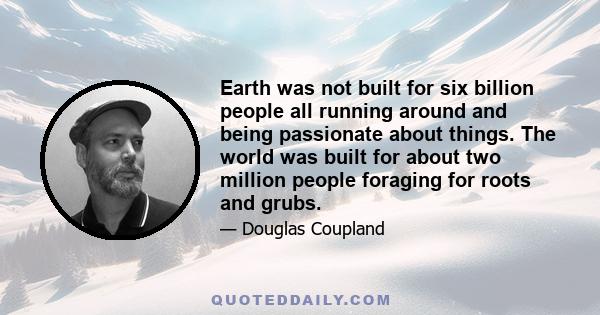 Earth was not built for six billion people all running around and being passionate about things. The world was built for about two million people foraging for roots and grubs.