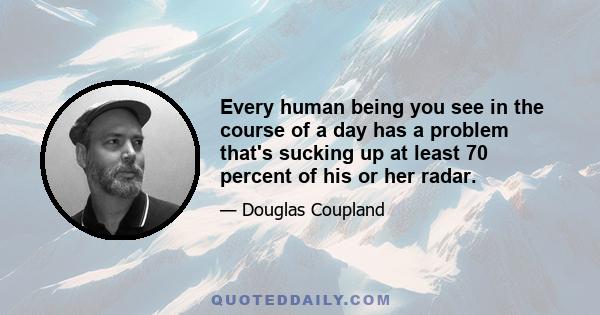 Every human being you see in the course of a day has a problem that's sucking up at least 70 percent of his or her radar.