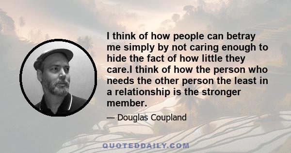 I think of how people can betray me simply by not caring enough to hide the fact of how little they care.I think of how the person who needs the other person the least in a relationship is the stronger member.