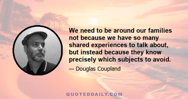 We need to be around our families not because we have so many shared experiences to talk about, but instead because they know precisely which subjects to avoid.