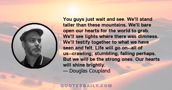 You guys just wait and see. We'll stand taller than these mountains. We'll bare open our hearts for the world to grab. We'll see lights where there was dimness. We'll testify together to what we have seen and felt. Life 