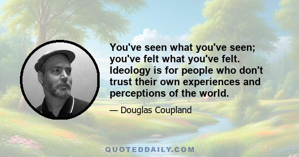 You've seen what you've seen; you've felt what you've felt. Ideology is for people who don't trust their own experiences and perceptions of the world.