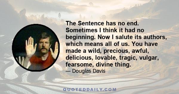 The Sentence has no end. Sometimes I think it had no beginning. Now I salute its authors, which means all of us. You have made a wild, precious, awful, delicious, lovable, tragic, vulgar, fearsome, divine thing.