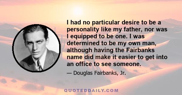 I had no particular desire to be a personality like my father, nor was I equipped to be one. I was determined to be my own man, although having the Fairbanks name did make it easier to get into an office to see someone.