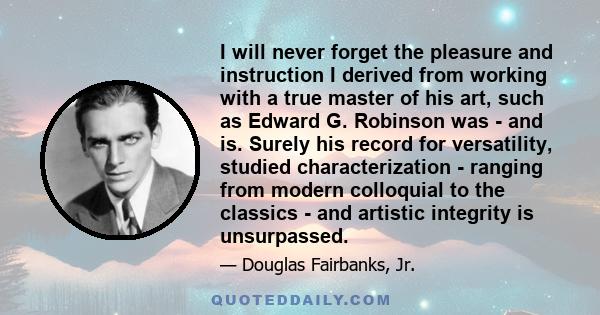 I will never forget the pleasure and instruction I derived from working with a true master of his art, such as Edward G. Robinson was - and is. Surely his record for versatility, studied characterization - ranging from