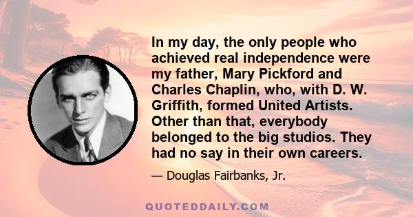 In my day, the only people who achieved real independence were my father, Mary Pickford and Charles Chaplin, who, with D. W. Griffith, formed United Artists. Other than that, everybody belonged to the big studios. They