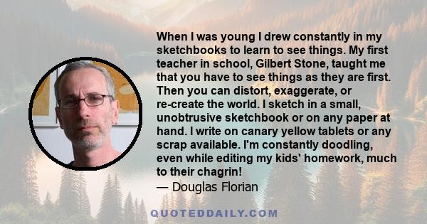 When I was young I drew constantly in my sketchbooks to learn to see things. My first teacher in school, Gilbert Stone, taught me that you have to see things as they are first. Then you can distort, exaggerate, or