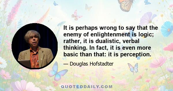 It is perhaps wrong to say that the enemy of enlightenment is logic; rather, it is dualistic, verbal thinking. In fact, it is even more basic than that: it is perception.