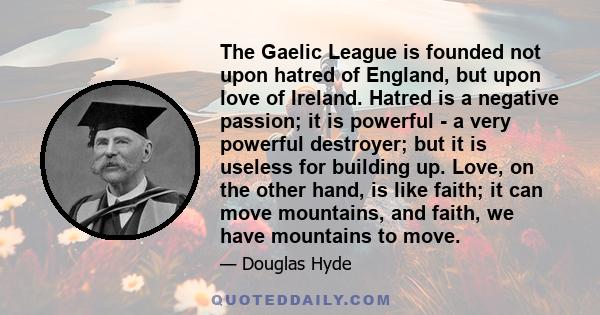 The Gaelic League is founded not upon hatred of England, but upon love of Ireland. Hatred is a negative passion; it is powerful - a very powerful destroyer; but it is useless for building up. Love, on the other hand, is 