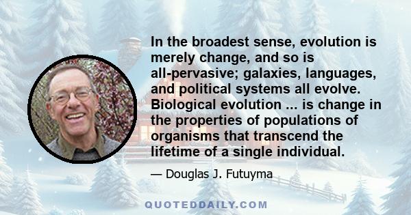 In the broadest sense, evolution is merely change, and so is all-pervasive; galaxies, languages, and political systems all evolve. Biological evolution ... is change in the properties of populations of organisms that