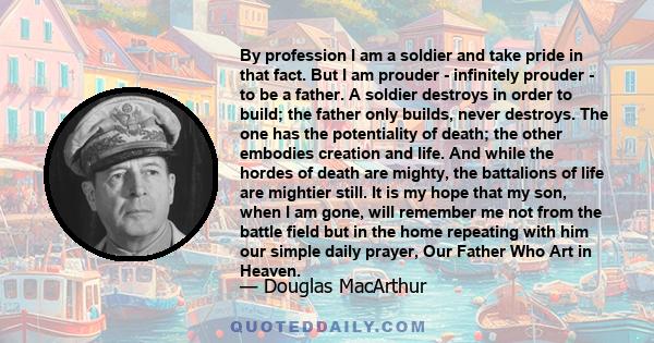 By profession I am a soldier and take pride in that fact. But I am prouder - infinitely prouder - to be a father. A soldier destroys in order to build; the father only builds, never destroys. The one has the