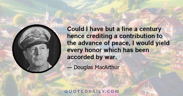 Could I have but a line a century hence crediting a contribution to the advance of peace, I would yield every honor which has been accorded by war.