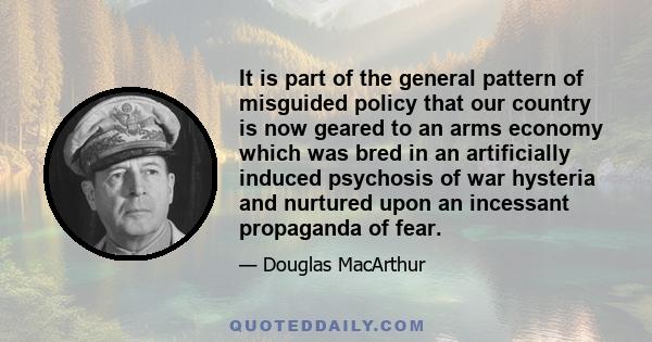 It is part of the general pattern of misguided policy that our country is now geared to an arms economy which was bred in an artificially induced psychosis of war hysteria and nurtured upon an incessant propaganda of